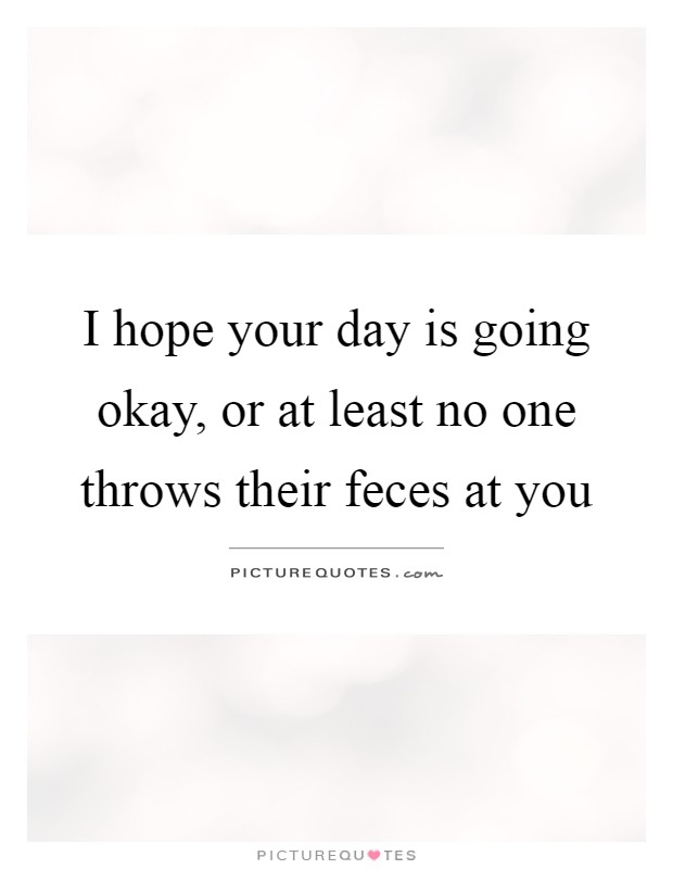 I hope your day is going okay, or at least no one throws their feces at you Picture Quote #1