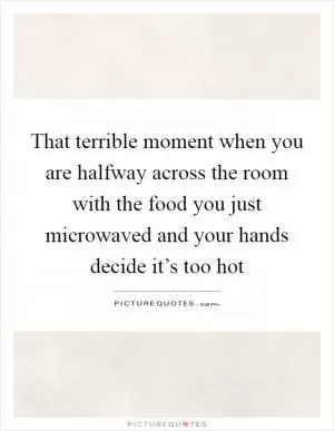 That terrible moment when you are halfway across the room with the food you just microwaved and your hands decide it’s too hot Picture Quote #1