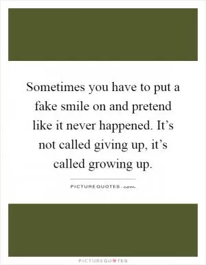 Sometimes you have to put a fake smile on and pretend like it never happened. It’s not called giving up, it’s called growing up Picture Quote #1