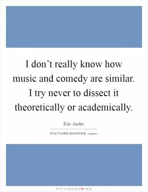 I don’t really know how music and comedy are similar. I try never to dissect it theoretically or academically Picture Quote #1