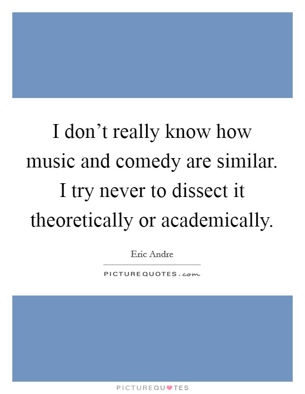 I don't really know how music and comedy are similar. I try never to dissect it theoretically or academically Picture Quote #1