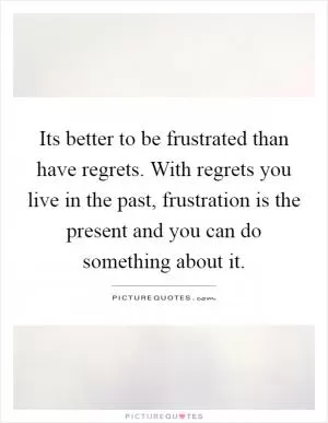 Its better to be frustrated than have regrets. With regrets you live in the past, frustration is the present and you can do something about it Picture Quote #1
