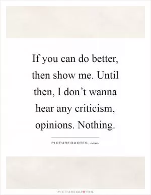 If you can do better, then show me. Until then, I don’t wanna hear any criticism, opinions. Nothing Picture Quote #1