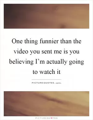 One thing funnier than the video you sent me is you believing I’m actually going to watch it Picture Quote #1