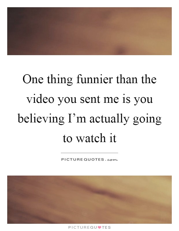 One thing funnier than the video you sent me is you believing I'm actually going to watch it Picture Quote #1