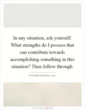 In any situation, ask yourself: What strengths do I possess that can contribute towards accomplishing something in this situation? Then follow through Picture Quote #1