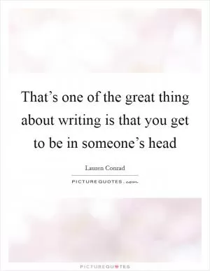 That’s one of the great thing about writing is that you get to be in someone’s head Picture Quote #1