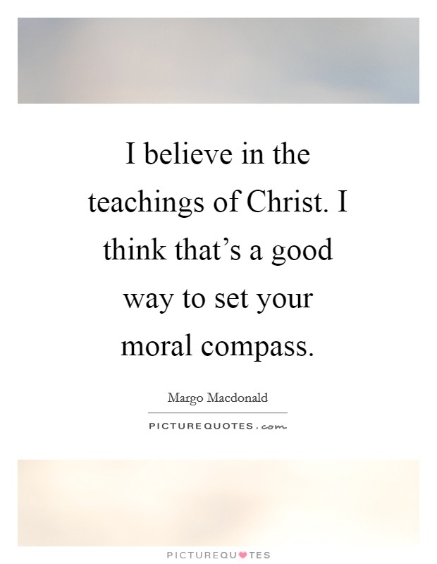 I believe in the teachings of Christ. I think that's a good way to set your moral compass Picture Quote #1
