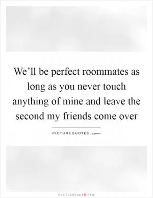 We’ll be perfect roommates as long as you never touch anything of mine and leave the second my friends come over Picture Quote #1