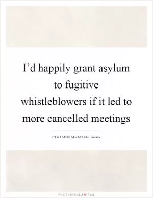 I’d happily grant asylum to fugitive whistleblowers if it led to more cancelled meetings Picture Quote #1