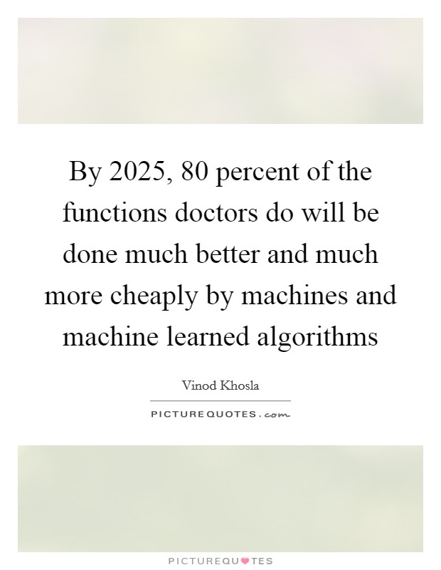 By 2025, 80 percent of the functions doctors do will be done much better and much more cheaply by machines and machine learned algorithms Picture Quote #1