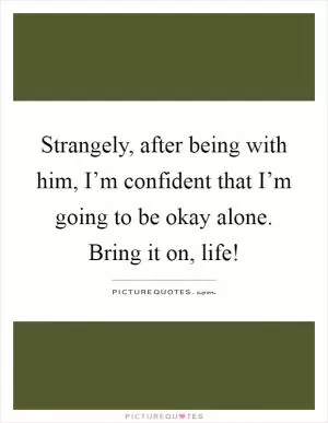 Strangely, after being with him, I’m confident that I’m going to be okay alone. Bring it on, life! Picture Quote #1