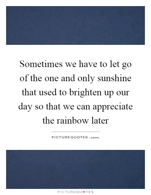 Sometimes we have to let go of the one and only sunshine that used to brighten up our day so that we can appreciate the rainbow later Picture Quote #1