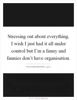 Stressing out about everything. I wish I just had it all under control but I’m a fanny and fannies don’t have organisation Picture Quote #1
