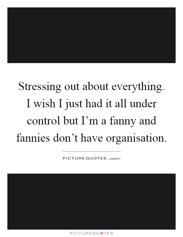 Stressing out about everything. I wish I just had it all under control but I'm a fanny and fannies don't have organisation Picture Quote #1