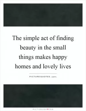 The simple act of finding beauty in the small things makes happy homes and lovely lives Picture Quote #1
