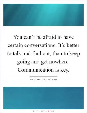 You can’t be afraid to have certain conversations. It’s better to talk and find out, than to keep going and get nowhere. Communication is key Picture Quote #1