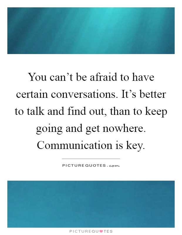 You can't be afraid to have certain conversations. It's better to talk and find out, than to keep going and get nowhere. Communication is key Picture Quote #1