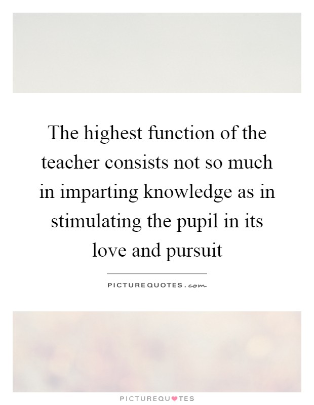 The highest function of the teacher consists not so much in imparting knowledge as in stimulating the pupil in its love and pursuit Picture Quote #1