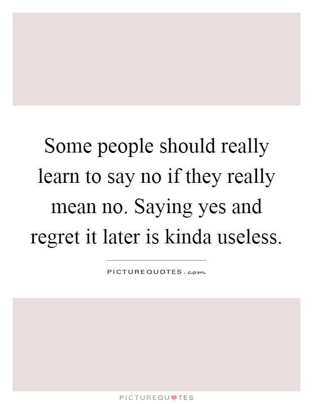 Some people should really learn to say no if they really mean no. Saying yes and regret it later is kinda useless Picture Quote #1