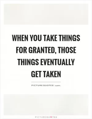 When you take things for granted, those things eventually get taken Picture Quote #1