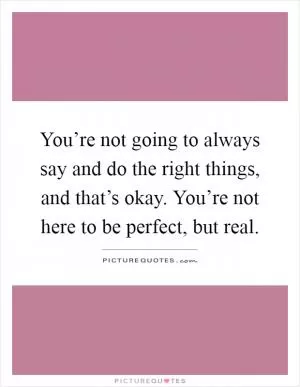 You’re not going to always say and do the right things, and that’s okay. You’re not here to be perfect, but real Picture Quote #1