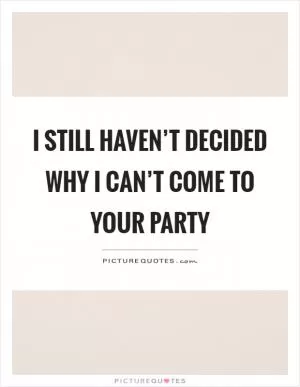 I still haven’t decided why I can’t come to your party Picture Quote #1