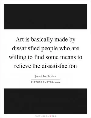 Art is basically made by dissatisfied people who are willing to find some means to relieve the dissatisfaction Picture Quote #1