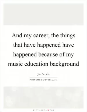 And my career, the things that have happened have happened because of my music education background Picture Quote #1