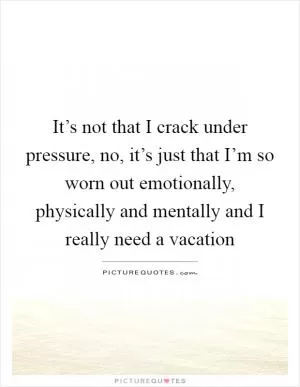 It’s not that I crack under pressure, no, it’s just that I’m so worn out emotionally, physically and mentally and I really need a vacation Picture Quote #1