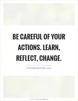 Be careful of your actions. Learn, reflect, change Picture Quote #1