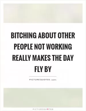 Bitching about other people not working really makes the day fly by Picture Quote #1