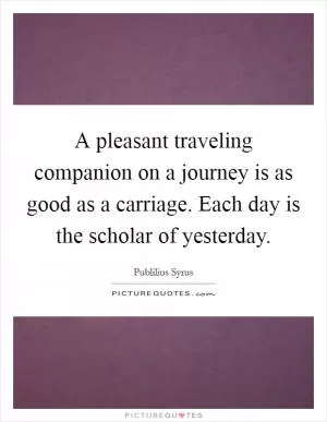 A pleasant traveling companion on a journey is as good as a carriage. Each day is the scholar of yesterday Picture Quote #1