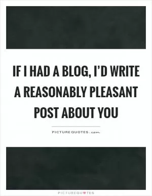 If I had a blog, I’d write a reasonably pleasant post about you Picture Quote #1