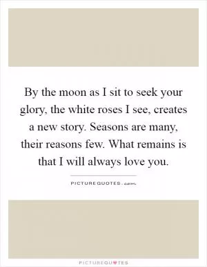 By the moon as I sit to seek your glory, the white roses I see, creates a new story. Seasons are many, their reasons few. What remains is that I will always love you Picture Quote #1