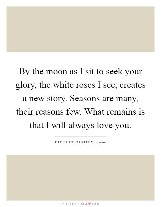 By the moon as I sit to seek your glory, the white roses I see, creates a new story. Seasons are many, their reasons few. What remains is that I will always love you Picture Quote #1