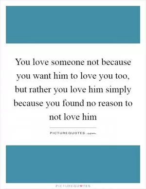 You love someone not because you want him to love you too, but rather you love him simply because you found no reason to not love him Picture Quote #1