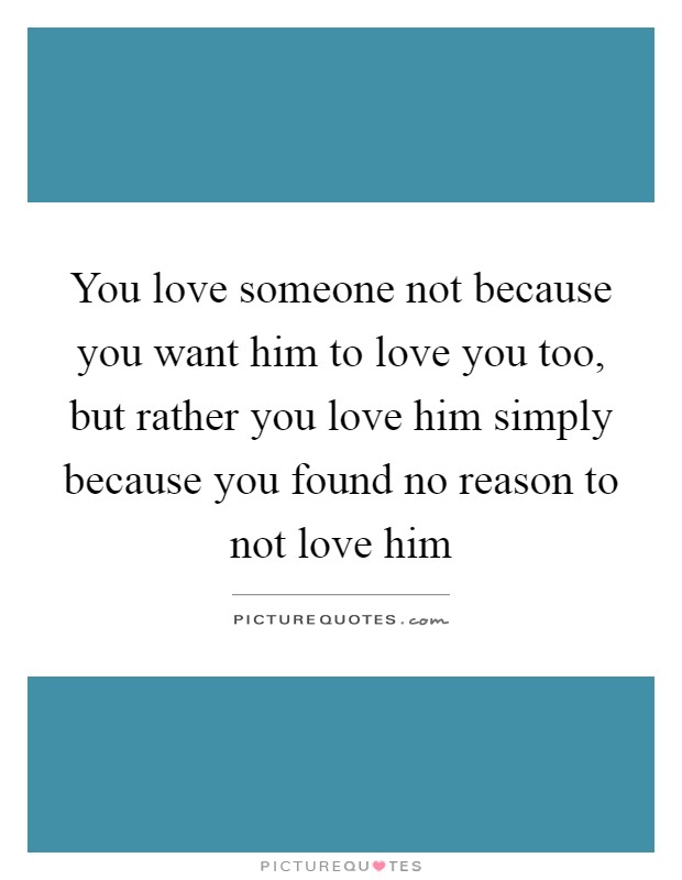 You love someone not because you want him to love you too, but rather you love him simply because you found no reason to not love him Picture Quote #1