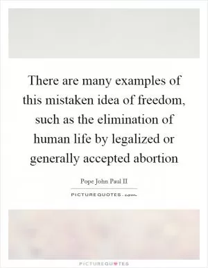 There are many examples of this mistaken idea of freedom, such as the elimination of human life by legalized or generally accepted abortion Picture Quote #1