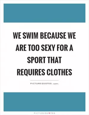 We swim because we are too sexy for a sport that requires clothes Picture Quote #1