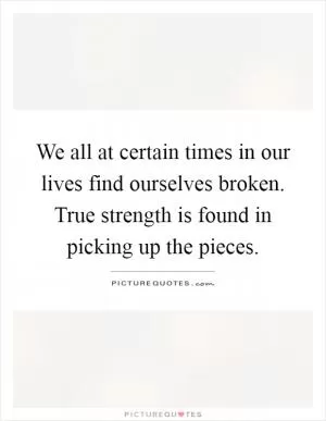We all at certain times in our lives find ourselves broken. True strength is found in picking up the pieces Picture Quote #1