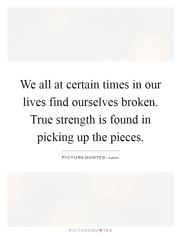 We all at certain times in our lives find ourselves broken. True strength is found in picking up the pieces Picture Quote #1