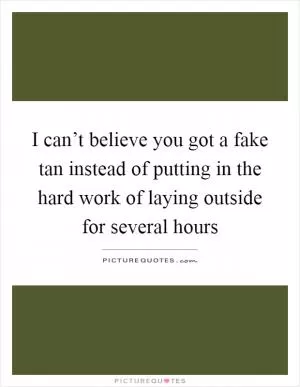 I can’t believe you got a fake tan instead of putting in the hard work of laying outside for several hours Picture Quote #1