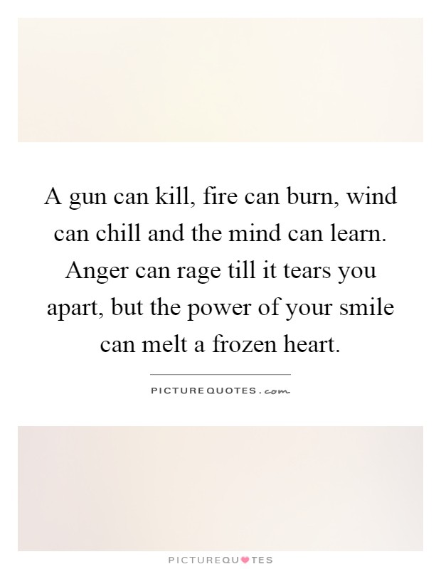 A gun can kill, fire can burn, wind can chill and the mind can learn. Anger can rage till it tears you apart, but the power of your smile can melt a frozen heart Picture Quote #1