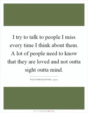 I try to talk to people I miss every time I think about them. A lot of people need to know that they are loved and not outta sight outta mind Picture Quote #1