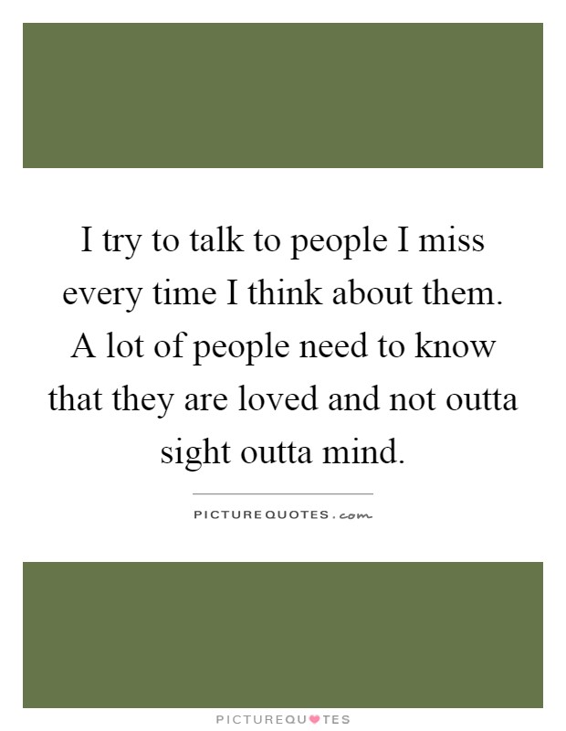 I try to talk to people I miss every time I think about them. A lot of people need to know that they are loved and not outta sight outta mind Picture Quote #1