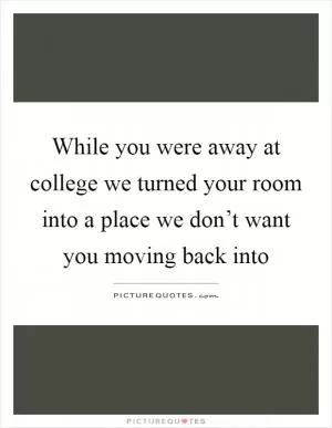 While you were away at college we turned your room into a place we don’t want you moving back into Picture Quote #1