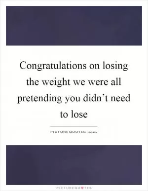 Congratulations on losing the weight we were all pretending you didn’t need to lose Picture Quote #1