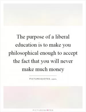 The purpose of a liberal education is to make you philosophical enough to accept the fact that you will never make much money Picture Quote #1