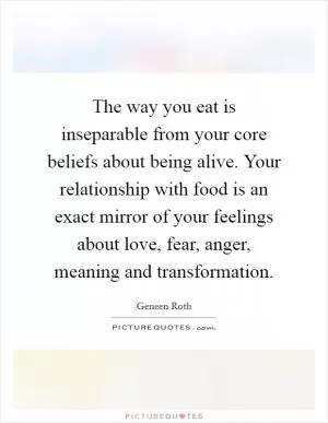 The way you eat is inseparable from your core beliefs about being alive. Your relationship with food is an exact mirror of your feelings about love, fear, anger, meaning and transformation Picture Quote #1